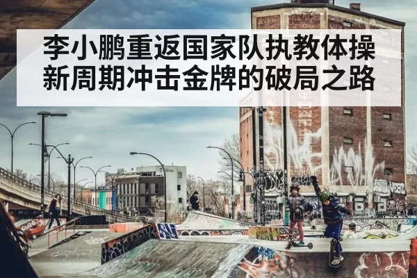 李小鹏重返国家队执教体操 新周期冲击金牌的破局之路