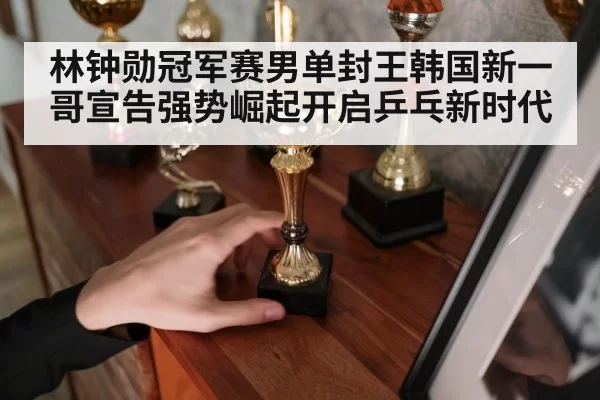 林钟勋冠军赛男单封王韩国新一哥宣告强势崛起开启乒乓新时代