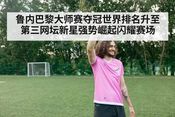 鲁内巴黎大师赛夺冠世界排名升至第三网坛新星强势崛起闪耀赛场