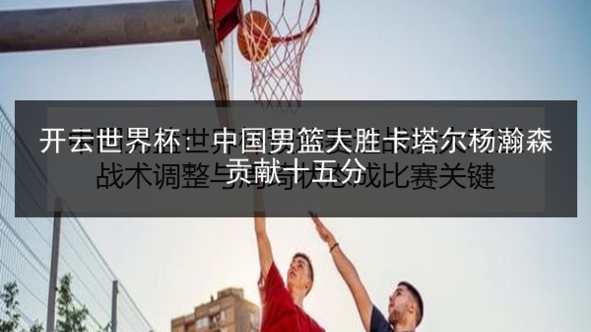 开云世界杯: 中国男篮大胜卡塔尔杨瀚森贡献十五分 开云世界杯: 中国男篮大胜卡塔尔杨瀚森贡献十五分