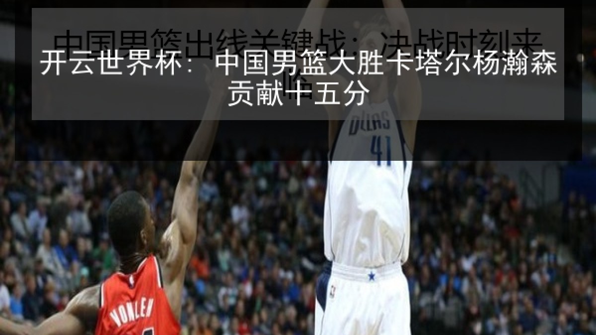 开云世界杯: 中国男篮大胜卡塔尔杨瀚森贡献十五分